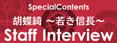 胡蝶綺 ～若き信長～　スタッフインタビュー